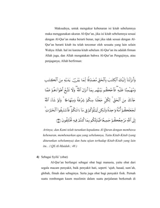 Maksudnya, untuk mengukur kebenaran isi kitab sebelumnya
maka menggunakan ukuran Al-Qur’an, jika isi kitab sebelumnya sesuai
dengan Al-Qur’an maka berarti benar, tapi jika idak sesuai dengan Al-
Qur’an berarti kitab itu telah tercemar oleh sesuatu yang lain selain
Wahyu Allah. hal ini karena kitab sebelum Al-Qur’an itu adalah firman
Allah juga, dan Allah mengatakan bahwa Al-Qur’an Pengujinya, atau
penjaganya; Allah berfirman:





Artinya; dan Kami telah turunkan kepadamu Al Quran dengan membawa
kebenaran, membenarkan apa yang sebelumnya, Yaitu Kitab-Kitab (yang
diturunkan sebelumnya) dan batu ujian terhadap Kitab-Kitab yang lain
itu... ( QS Al-Maidah ; 48 )
4) Sebagai Syifa’ (obat)
Al-Qur’an berfungsi sebagai obat bagi manusia, yaitu obat dari
segala macam penyakit, baik penyakit hati, seperti ‘ujub, hasad, sum’ah,
ghibah, fitnah dan sebaginya. Serta juga obat bagi penyakit fisik. Pernah
suatu rombongan kaum muslimin dalam suatu perjalanan berkemah di
 