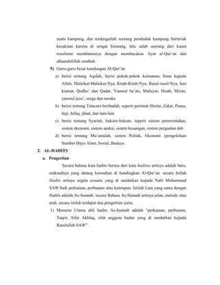 suatu kampung, dan terdengarlah seorang penduduk kampung berteriak
kesakitan karena di sengat binatang, lalu salah seorang dari kaum
muslimin membantunya dengan membacakan Ayat al-Qur’an dan
alhamdulillah sembuh.
5) Garis-garis besar kandungan Al-Qur’an
a) berisi tentang Aqidah, berisi pokok-pokok keimanan, Iman kepada
Allah, Malaikat-Malaikat-Nya, Kitab-Kitab-Nya, Rasul-rasul-Nya, hari
kiamat, Qodho’ dan Qadar, Yaumul ba’ats, Mahsyar, Hisab, Mizan,
yaumul jaza’, surga dan neraka
b) berisi tentang Tatacara beribadah, seperti perintah Sholat, Zakat, Puasa,
haji, Infaq, jihad, dan lain-lain
c) berisi tentang Syariah, hukum-hukum, seperti sistem pemerintahan,
sistem ekonomi, sistem sanksi, sistem keuangan, sistem pergaulan dsb
d) berisi tentang Mu’amalah, sistem Politik, Ekonomi (pengelolaan
Sumber Daya Alam, Sosial, Budaya.
2. AL-HADITS
a. Pengertian
Secara bahasa kata hadits berasa dari kata haditsa artinya adalah baru.
maksudnya yang datang kemudian di bandingkan Al-Qur’an. secara Istilah
Hadits artinya segala sesuatu yang di sandarkan kepada Nabi Muhammad
SAW baik perkataan, perbuatan atau ketetapan. Istilah Lain yang sama dengan
Hadits adalah As-Sunnah. secara Bahasa As-Sunnah artinya jalan, metode atau
arah. secara istilah terdapat dua pengertian yaitu:
1) Menurut Ulama ahli hadits As-Sunnah adalah “perkataan, perbuatan,
Taqrir, Sifat Akhlaq, sifat anggota badan yang di sandarkan kepada
Rasulullah SAW”.
 