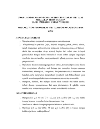 MODUL PEMBELAJARAN PERILAKU MENGHINDARKAN DIRI DARI
PERGAULAN BEBAS DAN ZINA
OLEH: EMERALDO WAHYU NUGROHO
PERILAKU MENGHINDARRKAN DIRI DARI PERGAULAN BEBAS DAN
ZINA
STANDAR KOMPETENSI
1. Menghayati dan mengamalkan ajaran agama yang dianutnya
2. Mengembangkan perilaku (jujur, disiplin, tanggung jawab, peduli, santun,
ramah lingkungan, gotong royong, kerjasama, cinta damai, responsif dan pro-
aktif) dan menunjukan sikap sebagai bagian dari solusi atas berbagai
permasalahan bangsa dalam berinteraksi secara efektif dengan lingkungan
sosial dan alam serta dalam menempatkan diri sebagai cerminan bangsa dalam
pergaulandunia.
3. Memahami dan menerapkan pengetahuan faktual, konseptual,prosedural dalam
ilmu pengetahuan, teknologi, seni, budaya, dan humaniora dengan wawasan
kemanusiaan, kebangsaan, kenegaraan, dan peradaban terkait fenomena dan
kejadian, serta menerapkan pengetahuan prosedural pada bidang kajian yang
spesifik sesuai dengan bakat dan minatnya untuk memecahkan masalah.
4. Mengolah, menalar, dan menyaji dalam ranah konkret dan ranah abstrak
terkait dengan pengembangan dari yang dipelajarinya di sekolah secara
mandiri, dan mampu menggunakan metoda sesuai kaidah keilmuan.
KOMPETENSI DASAR
1. Menganalisis Q.S. Al-Isra’ (17) : 32, dan Q.S. An-Nur (24) : 2, serta hadits
tentang larangan pergaulan bebas dan perbuatan zina.
2. Manfaat dan hikmah larangan pergaulan bebas dan perbuatan zina.
3. Membaca Q.S. Al-Isra’ (17) : 32, dan Q.S. An-Nur (24) : 2 sesuai dengan
kaidah tajwid dan makhrajul huruf.
 