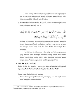 Maka datang Hadits memberikan pengkhususan kepada perempuan
dan laki-laki telah bersuami dan beristri melakukan perbuatan Zina maka
hukumannya adalah di bunuh yaitu di Rajam.
3) Memberi batasan kemuthlakan Al-Qur’an, contoh ayat tentang hukuman
bagi pencuri, QS An-Nisa’ ayat 38


Artinya; laki-laki yang mencuri dan perempuan yang mencuri, potonglah
tangan keduanya (sebagai) pembalasan bagi apa yang mereka kerjakan
dan sebagai siksaan dari Allah. dan Allah Maha Perkasa lagi Maha
Bijaksana.
Ayat di atas berlaku umum yaitu setiap laki-laki dan perempuan
yang mencuri harus mendapat hukuman Potong tangan. maka hadits
datang memberikan batasan bahwa yang mendapat hukuman potong
tangan adalah Pencuri yang mencuri senilai seperempat Dinar.
d. MACAM MACAM HADIS
Hadits di lihat dari sanadnya ( jalur periwayatannya ) dapat di bagi menjadi
tiga yaitu Hadits Mutawatir, Hadits Masyhur dan Hadits Ahad.4
Syarat-syarat Hadits Mutawatir ada tiga
1) Jumlah Periwayatannya harus dalam jumlah yang bisa mencegah mereka
untuk bersepakat dalam kedustaan.
4
Muhammad Husain Abdullah, Dirasat fi al fikri al Islami ( terjemah-Studi Dasar-dasar
Pemikiran Islam), Pustaka Thariqul Izzah, Bogor, 2002, hal 50
 