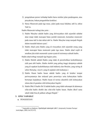 2) pengetahuan perawi terhadap hadits harus melalui jalan pendengaran, atau
penyaksian, bukan pengambilan konklusi.
3) Harus Mutawatir pada tiga masa, yakni pada masa Sahabat, tabi’in, tabiut
Tabi’in.
Hadits Mutawatir terbagi dua yaitu :
1) Hadits Masyhur adalah hadits yang diriwayatkan oleh sejumlah sahabat
akan tetapi tidak mencapai batas jumlah mutawatir, kemudian mutawatir
pada masa tabi’in dan tabiut tabi’in. Hadits Masyhur tetap menjadi Hujjah
dalam masalah hukum syara’.
2) Hadits Ahad yaitu Hadits yang di riwayatkan oleh sejumlah orang yang
tidak mencapai batas mutawatir pada tiga masa. Hadits ahad wajib di
amalkan jika telah memenuhi syarat-syarat di terimanya sebuah hadits.
Hadits ahad terbagi menjadi tiga bagian yaitu;
1) Hadits Shohih adalah Hadits yang tidak di perselisihkan keshohihannya
oleh para ahli hadits. Hadits shohih yang paling tinggi derajatnya adalah
yang di sepakati keshohihannya oleh bukhoriy dan Msulim, yang sering di
sebut Muttafaq ‘alayh ( yang di sepakati oleh keduanya )
2) Hadits Hasan hadits hasan adalah hadits yang di ketahui tempat
periwayatannya dan terkenal para perawinya serta kebanyakan hadits
bertumpu kepadanya. Hadits hasan di terima (diambil) oleh kebanyakan
ulama dan di gunakan oleh kebanyakan fuqoha’.
3) Hadits Dho’if hadits Do’if adalah hadits yang tidak terkumpul di dalamnya
sifat-sifat hadits shohih dan sifat-sifat hadits hasan. Hadits dhoif sama
sekali tidak bisa di jadikan sebagai Hujjah.5
3. IJMA’ SAHABAT
a. PENGERTIAN
5
Taqiyuddin an-Nabhani, Syahshiyah islamiyah Jilid 1, (terjemah), Pustaka Thariqul
Izzah,Bogor, 2003, hal 472-473
 