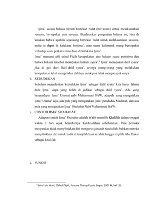 Ijma’ secara bahasa berarti bertekad bulat (ber’azam) untuk melaksanakan
sesuatu, bersepakat atas sesuatu. Berdasarkan pengertian bahasa ini, bisa di
katakan bahwa apabila seseorang bertekad bulat untuk melaksanakan sesuatu,
maka ia dapat di katakana berijma’, atau suatu kelompok orang bersepakat
terhadap suatu perkara maka bisa di katakana Ijma’.
Ijma’ menurut ahli ushul Fiqih kesepakatan atas hukum suatu peristiwa dan
bahwa hukum tersebut merupakan hukum syara’.6
Ijma’ merupakan dalil syara’
jika di gali dari Dalil-dalil syara’, artinya orang-orang yang melakukan
kesepakatan telah mengetahui dalilnya miskipun tidak mengucapakannya.
b. KEDUDUKAN
Sebelum menjelaskan kedudukan Ijma’ sebagai dalil syara’ kita harus faham
dulu Ijma’ siapa yang boleh di jadikan sebagai dalil syara’. Ada yang
berpendapat Ijma’ Ummat nabi Muhammad SAW, adapula yang mengatakan
Ijma’ Ulama’ saja, ada pula yang mengatakan Ijma’ penduduk Madinah, dan ada
pula yang mengatakan Ijma’ Shahabat Nabi Muhammad SAW.
c. CONTOH IJMA’ SHAHABAT
Adapun contoh Ijma’ Shahabat adalah Wajib memilih Khalifah dalam tenggat
waktu 3 hari sejak berakhirnya Kekhilafahan sebelumnya. Para pemuka
masyarakat tidak menyibukkan diri mengurus janazah rasulullah, bahkan mereka
menyibukkan diri untuk hadir di tsaqifah bani sa’idah hingga terpilih Abu Bakar
sebagai khalifah
d. FUNGSI
6
Atha’ bin Khalil, Ushul Fiqih, Pustaka Thariqul Izzah, Bogor, 2003 M, hal 111
 
