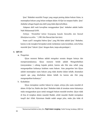 Ijma’ Shahabat memiliki Fungsi yang sangat penting dalam hokum Islam, ia
menetapkan hokum yang belum terdapat dalam Al-Qur’an maupun hadits. Ijma’
shahabat sebagai hujjah atau dalil yang tidak diperselisihkan.
Adapaun dalil nash kewajiban menggunakan Ijma’ shahabat adalah hadits
Nabi Muhammad SAW.
Artinya: “Hendakhal kalian berpegang kepada Sunnahku dan Sunnah
Khulafaurrasyidiin. “ ( HR Abu Dawud dan lain-lain)
Imam syafi’i mengakui bahwa Ijma’ yang Mu’tabar adalah Ijma’ Shahabat,
karena ia tak mungkin bersepakat untuk melakukan suatu kesalahan, serta beliau
menolak Ijma’ Sukuti ( Ijma’ dengan diam, tanpa ada pendapat )
4. QIYAS
a. Pengertian
Qiyas menurut Bahasa adalah mengukur sesuatu dengan lainnya dan
mempersamakannya. Qiyas menurut Istilah adalah Mengembalikan
(menyamakan ) cabang kepada pokok, karena ada illat atau sebab yang
mengumpulkan keduanya kedalam suatu hukum. Atau pengertian lain Qiyas
adalah menetapkan suatu hukum yang tidak disebut dalam lafadh, disamakan
seperti apa yang disebutkan dalam lafadh itu karena ada illat yang
mengumpulkan keduanya.7
b. Kedudukan
Qiyas merupakan sumber hukum ke empat, artinya jika suatu masalah di
dalam Al-Qur’an, Hadits dan Ijma’ Shahabat tidak di temukan status hukumnya
maka menggunakan qiyas untuk menggali hukum masalah tersebut. Qiyas tidak
di bisa di terapkan dalam masalah Ibadah, sebab masalah ibadah merupakan
tauqifi dari Allah. Ketentuan ibadah sudah sangat jelas, maka jika tidak di
7
Muhammad Saifulloh al-Aziz, Drs. Fiqih Islam Lengkap, Terbit Terang, Surabaya, 2005 hal
85
 