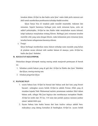 temukan dalam Al-Qur’an dan hadits serta Ijma’ maka tidak perlu mencari-cari
dalil untuk memberikan pembenaran terhadap ibadah tersebut.
Qiyas hanya bisa di terpakan pada masalah muamalah, makanan dan
minuman. Seperti haramnya berbagai jenis merk minuman keras, serta zat
adiktif psikotropika, Al-Qur’an dan Hadits tidak menjelaskan secara tekstual,
tetapi keduanya menjelaskan tentang Khomr. Berbagai jenis minuman tersebut
memiliki sifat yang sama dengan khomr, maka keharaman jenis minuman keras
tersebut haram sebagaimana haramnya khomr.
c. Fungsi
Qiyas berfungsi memberikan status hukum terhadap suatu masalah yang belum
di jelaskan secara tekstual oleh sumber hukum di atasnya, yaitu Al-Qur’an,
hadits dan Ijma’ shahabat.
B. KEGIATAN KELOMPOK
Diskusikan dengan krlompok masing masing untuk menjawab pertanyaan di bawah
ini.
1. Sebutkan contoh hukum yang di gali dari Al-Qur’an Hadits dan Ijma’ Shahabat
dan Qiyas, masing-masing satu
2. Jelaskan pengertian Qiyas
C. RANGKUMAN
1. secara bahasa kata Al-Qur’an berasal dari bahasa arab dari kata yang berarti
bacaan1. sedangkan secara Istilah Al-Qur’an adalah Firman Allah yang di
turunkan kepada Nabi Muhammad melalui perantaraan malaikat Jibril dalam
bahasa arab, sebagai Mu’jizat baginya dan membacanya merupakan Ibadah.
Al-Qur’an terdiri dari 30 Juz, 114 surat dan jumlah ayatnya menurut jumhur
ulama’ adalah 6666 ayat.
2. Secara bahasa kata hadits berasa dari kata haditsa artinya adalah baru.
maksudnya yang datang kemudian di bandingkan Al-Qur’an. secara Istilah
 