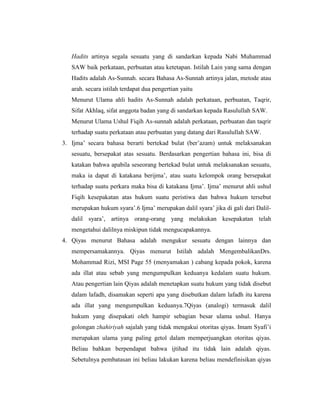 Hadits artinya segala sesuatu yang di sandarkan kepada Nabi Muhammad
SAW baik perkataan, perbuatan atau ketetapan. Istilah Lain yang sama dengan
Hadits adalah As-Sunnah. secara Bahasa As-Sunnah artinya jalan, metode atau
arah. secara istilah terdapat dua pengertian yaitu
Menurut Ulama ahli hadits As-Sunnah adalah perkataan, perbuatan, Taqrir,
Sifat Akhlaq, sifat anggota badan yang di sandarkan kepada Rasulullah SAW.
Menurut Ulama Ushul Fiqih As-sunnah adalah perkataan, perbuatan dan taqrir
terhadap suatu perkataan atau perbuatan yang datang dari Rasulullah SAW.
3. Ijma’ secara bahasa berarti bertekad bulat (ber’azam) untuk melaksanakan
sesuatu, bersepakat atas sesuatu. Berdasarkan pengertian bahasa ini, bisa di
katakan bahwa apabila seseorang bertekad bulat untuk melaksanakan sesuatu,
maka ia dapat di katakana berijma’, atau suatu kelompok orang bersepakat
terhadap suatu perkara maka bisa di katakana Ijma’. Ijma’ menurut ahli ushul
Fiqih kesepakatan atas hukum suatu peristiwa dan bahwa hukum tersebut
merupakan hukum syara’.6 Ijma’ merupakan dalil syara’ jika di gali dari Dalil-
dalil syara’, artinya orang-orang yang melakukan kesepakatan telah
mengetahui dalilnya miskipun tidak mengucapakannya.
4. Qiyas menurut Bahasa adalah mengukur sesuatu dengan lainnya dan
mempersamakannya. Qiyas menurut Istilah adalah MengembalikanDrs.
Mohammad Rizi, MSI Page 55 (menyamakan ) cabang kepada pokok, karena
ada illat atau sebab yang mengumpulkan keduanya kedalam suatu hukum.
Atau pengertian lain Qiyas adalah menetapkan suatu hukum yang tidak disebut
dalam lafadh, disamakan seperti apa yang disebutkan dalam lafadh itu karena
ada illat yang mengumpulkan keduanya.7Qiyas (analogi) termasuk dalil
hukum yang disepakati oleh hampir sebagian besar ulama ushul. Hanya
golongan zhahiriyah sajalah yang tidak mengakui otoritas qiyas. Imam Syafi’i
merupakan ulama yang paling getol dalam memperjuangkan otoritas qiyas.
Beliau bahkan berpendapat bahwa ijtihad itu tidak lain adalah qiyas.
Sebetulnya pembatasan ini beliau lakukan karena beliau mendefinisikan qiyas
 