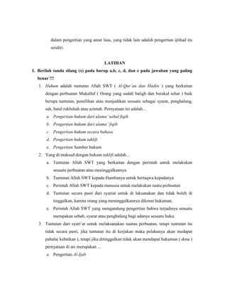 dalam pengertian yang amat luas, yang tidak lain adalah pengertian ijtihad itu
sendiri.
LATIHAN
I. Berilah tanda silang (x) pada hurup a,b, c, d, dan e pada jawaban yang paling
benar !!!
1. Hukum adalah tuntutan Allah SWT ( Al-Qur’an dan Hadits ) yang berkaitan
dengan perbuatan Mukallaf ( Orang yang sudah baligh dan berakal sehat ) baik
berupa tuntutan, pemilihan atau menjadikan sesuatu sebagai syarat, penghalang,
sah, batal rukhshah atau azimah. Pernyataan ini adalah...
a. Pengertian hukum dari ulama’ ushul fiqih
b. Pengertian hukum dari ulama’ fiqih
c. Pengertian hukum secara bahasa
d. Pengertian hukum taklifi
e. Pengertian Sumber hukum
2. Yang di maksud dengan hukum taklifi adalah...
a. Tuntutan Allah SWT yang berkaitan dengan perintah untuk melakukan
sesuatu perbuatan atau meninggalkannya.
b. Tuntutan Allah SWT kepada Hambanya untuk bertaqwa kepadanya
c. Perintah Allah SWT kepada manusia untuk melakukan suatu perbuatan
d. Tuntutan secara pasti dari syariat untuk di laksanakan dan tidak boleh di
tinggalkan, karena orang yang meninggalkannya dikenai hukuman.
e. Perintah Allah SWT yang mengandung pengertian bahwa terjadinya sesuatu
merupakan sebab, syarat atau penghalang bagi adanya sesuatu huku.
3. Tuntutan dari syari’at untuk melaksanakan suatau perbuatan, tetapi tuntutan itu
tidak secara pasti, jika tuntutan itu di kerjakan maka pelakunya akan medapat
pahala( kebaikan ), tetapi jika ditinggalkan tidak akan mendapat hukuman ( dosa )
pernyataan di ats merupakan ...
a. Pengertian Al-Ijab
 
