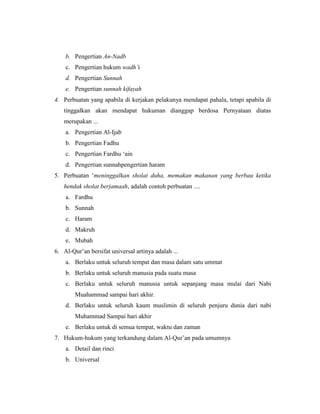 b. Pengertian An-Nadb
c. Pengertian hukum wadh’i
d. Pengertian Sunnah
e. Pengertian sunnah kifayah
4. Perbuatan yang apabila di kerjakan pelakunya mendapat pahala, tetapi apabila di
tinggalkan akan mendapat hukuman dianggap berdosa Pernyataan diatas
merupakan ...
a. Pengertian Al-Ijab
b. Pengertian Fadhu
c. Pengertian Fardhu ‘ain
d. Pengertian sunnahpengertian haram
5. Perbuatan ‘meninggalkan sholat duha, memakan makanan yang berbau ketika
hendak sholat berjamaah, adalah contoh perbuatan ....
a. Fardhu
b. Sunnah
c. Haram
d. Makruh
e. Mubah
6. Al-Qur’an bersifat universal artinya adalah ...
a. Berlaku untuk seluruh tempat dan masa dalam satu ummat
b. Berlaku untuk seluruh manusia pada suatu masa
c. Berlaku untuk seluruh manusia untuk sepanjang masa mulai dari Nabi
Muahammad sampai hari akhir.
d. Berlaku untuk seluruh kaum muslimin di seluruh penjuru dunia dari nabi
Muhammad Sampai hari akhir
e. Berlaku untuk di semua tempat, waktu dan zaman
7. Hukum-hukum yang terkandung dalam Al-Qur’an pada umumnya
a. Detail dan rinci
b. Universal
 