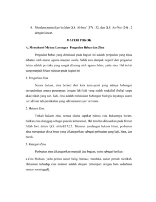 4. Mendemonstrasikan hafalan Q.S. Al-Isra’ (17) : 32, dan Q.S. An-Nur (24) : 2
dengan lancar.
MATERI POKOK
A. Memahami Makna Larangan Pergaulan Bebas dan Zina
Pergaulan bebas yang dimaksud pada bagian ini adalah pergaulan yang tidak
dibatasi oleh aturan agama maupun susila. Salah satu dampak negatif dari pergaulan
bebas adalah perilaku yang sangat dilarang oleh agama Islam, yaitu zina. Hal inilah
yang menjadi fokus bahasan pada bagian ini
1. Pengertian Zina
Secara bahasa, zina berasal dari kata zana-yazni yang artinya hubungan
persetubuhan antara perempuan dengan laki-laki yang sudah mukallaf (balig) tanpa
akad nikah yang sah. Jadi, zina adalah melakukan hubungan biologis layaknya suami
istri di luar tali pernikahan yang sah menurut syari’at Islam.
2. Hukum Zina
Terkait hukum zina, semua ulama sepakat bahwa zina hukumnya haram,
bahkan zina dianggap sebagai puncak keharaman. Hal tersebut didasarkan pada firman
Allah Swt. dalam Q.S. al-Isrā/17:32. Menurut pandangan hukum Islam, perbuatan
zina merupakan dosa besar yang dikategorikan sebagai perbuatan yang keji, hina, dan
buruk.
3. Kategori Zina
Perbuatan zina dikategorikan menjadi dua bagian, yaitu sebagai berikut:
a.Zina Muhsan, yaitu pezina sudah balig, berakal, merdeka, sudah pernah menikah.
Hukuman terhadap zina muhsan adalah dirajam (dilempari dengan batu sederhana
sampai meninggal).
 