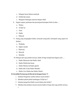 c. Sebagian besar hukum amaliyah
d. Global dan umum
e. Mengatur hubungan manusia dengan Allah
8. Segala ucapan, perbuatan dan persetujuan/ketetapan Nabi di sebut ....
a. Wahyu
b. Al-Qur’an
c. Atsar
d. Hadits
e. Hikayah
9. Orang yang mengingkari hadits, termasuk orang kafir, kelompok orang seperti ini
disebut ...
a. Wahhaby
b. Ingkar sunnah
c. Khawarij
d. Musyrik
e. Munafiq
10. Ditinjau dari segi jumlah rawinya, hadits di bagi menjadi dua bagian yaitu ....
a. Hadits Mutawatir dan Hadits Ahad
b. Hadits Shohih dan hasan
c. Hadits Mashur da Hadits gharib
d. Hadits dho’if dan Hadits Maudhu’
e. Hadits Aziz Hadits dan Hadits Gharib
II. Jawablah Pertanyaan di Bawah ini dengan benar !!!
1. Jelaskan Pengertian sumber hukum secara Istilah ?
2. Sebutkan pokok-pokok kandungan Al-Qur’an ?
3. Jelaskan pengertian Hadits secara bahasa dan Istilah ?
4. Sebutkan dan jelaskan macam-macam hadits di tinjau dari segi jumlah rawinya
?
 