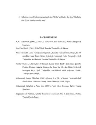 5. Sebutkan contoh hukum yang di gali dari Al-Qur’an Hadits dan Ijma’ Shahabat
dan Qiyas, masing-masing satu ?
DAFTAR PUSTAKA
A.W. Munawwir, (2002), Kamus Al-Munawwir Arab-Indonesia, Pustaka Progressif,
Surabaya.
Atha’ bin Khalil, (2003), Ushul Fiqih, Pustaka Thariqul Izzah, Bogor,
Atha’ bin khalil, Ushul Fiqih ( edisi terjemah ), Pustaka Thariqul Izzah, Bogor, hal 98,
demikian juga dalam Kitab Syahsiyah Islamiyah (edisi Terjemah), Syeh
Taqiyuddin An-Nabhani, Pustaka Thoriqul Izzah, Bogor.
Jumhur Ulama’, Lihat Kitab Ar-Risalah, Karya Imam Syafi’i (terjemah) penerbit
Pustaka Firdaus, Jakarta, Cetakan ke lima, hal 60, dan Kitab Syahsiyah
islamiyah karya Syeh Taqiyuddin An-Nabhani, edisi terjemah, Pustaka
Thariqul Izzah, Bogor.
Muhammad Husain Abdullah, (2002), Dirasat fi al fikri al Islami ( terjemah-Studi
Dasar-dasar Pemikiran Islam), Pustaka Thariqul Izzah, Bogor,
Muhammad Saifulloh al-Aziz, Drs. (2005), Fiqih Islam Lengkap, Terbit Terang,
Surabaya,
Taqiyuddin an-Nabhani, (2003), Syahshiyah islamiyah Jilid 1, (terjemah), Pustaka
Thariqul Izzah,Bogor,
 