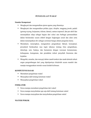 PENGELOLAAN WAKAF
Standar Kompetensi
 Menghayati dan mengamalkan ajaran agama yang dianutnya
 Menghayati dan mengamalkan prilaku jujur, disiplin, tanggung jawab, peduli
(gotong royong, kerjasama, toleran, damai), santun responsif, dan pro-aktif dan
menunjukkan sikap sebagai bagian dari solusi atas berbagai permasalahan
dalam berinteraksi secara efektif dengan lingkungan sosial dan alam serta
dalam menempatkan diri sebagai cerminan bangsa dalam pergaulan dunia.
 Memahami, menerapkan, menganalisis pengetahuan faktual, konseptual,
prosedural berdasarkan rasa ingin tahunya tentang ilmu pengetahuan,
teknologi, seni, budaya, dan humaniora dengan wawasan kemanusiaan,
kebangsaan, kenegaraan, dan peradaban terkait penyebab fenomena dan
kejadian.
 Mengolah, menalar, dan menyaji dalam ranah konkret dan ranah abstrak terkait
engan pengembangan dari yang dipelajarinya disekolah secara mandiri dan
mampu menggunakan metode sesuai kaidah keilmuan.
KOMPETENSI DASAR
 Memahami pengelolaan wakaf.
 Menyajikan dalil tentang ketentuan wakaf.
 Menyajikan pengelolaan wakaf.
INDIKATOR
 Siswa mampu memahami pengelolaan dari wakaf.
 Siswa mampu menyebutkan apa saja dalil tentang ketentuan wakaf.
 Siswa mampu menyajikan dan menyebutkan pengelolaan wakaf.
MATERI POKOK
 
