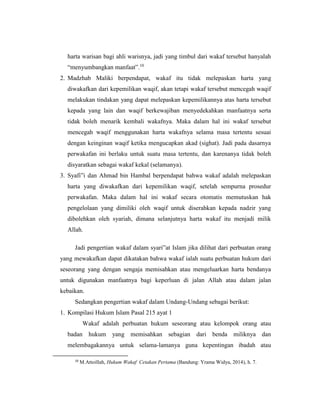 harta warisan bagi ahli warisnya, jadi yang timbul dari wakaf tersebut hanyalah
“menyumbangkan manfaat”.10
2. Madzhab Maliki berpendapat, wakaf itu tidak melepaskan harta yang
diwakafkan dari kepemilikan waqif, akan tetapi wakaf tersebut mencegah waqif
melakukan tindakan yang dapat melepaskan kepemilikannya atas harta tersebut
kepada yang lain dan waqif berkewajiban menyedekahkan manfaatnya serta
tidak boleh menarik kembali wakafnya. Maka dalam hal ini wakaf tersebut
mencegah waqif menggunakan harta wakafnya selama masa tertentu sesuai
dengan keinginan waqif ketika mengucapkan akad (sighat). Jadi pada dasarnya
perwakafan ini berlaku untuk suatu masa tertentu, dan karenanya tidak boleh
disyaratkan sebagai wakaf kekal (selamanya).
3. Syafi‟i dan Ahmad bin Hambal berpendapat bahwa wakaf adalah melepaskan
harta yang diwakafkan dari kepemilikan waqif, setelah sempurna prosedur
perwakafan. Maka dalam hal ini wakaf secara otomatis memutuskan hak
pengelolaan yang dimiliki oleh waqif untuk diserahkan kepada nadzir yang
dibolehkan oleh syariah, dimana selanjutnya harta wakaf itu menjadi milik
Allah.
Jadi pengertian wakaf dalam syari‟at Islam jika dilihat dari perbuatan orang
yang mewakafkan dapat dikatakan bahwa wakaf ialah suatu perbuatan hukum dari
seseorang yang dengan sengaja memisahkan atau mengeluarkan harta bendanya
untuk digunakan manfaatnya bagi keperluan di jalan Allah atau dalam jalan
kebaikan.
Sedangkan pengertian wakaf dalam Undang-Undang sebagai berikut:
1. Kompilasi Hukum Islam Pasal 215 ayat 1
Wakaf adalah perbuatan hukum seseorang atau kelompok orang atau
badan hukum yang memisahkan sebagian dari benda miliknya dan
melembagakannya untuk selama-lamanya guna kepentingan ibadah atau
10
M.Attoillah, Hukum Wakaf Cetakan Pertama (Bandung: Yrama Widya, 2014), h. 7.
 