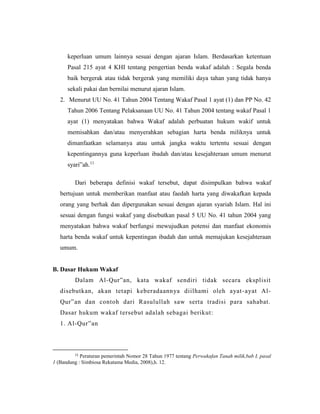 keperluan umum lainnya sesuai dengan ajaran Islam. Berdasarkan ketentuan
Pasal 215 ayat 4 KHI tentang pengertian benda wakaf adalah : Segala benda
baik bergerak atau tidak bergerak yang memiliki daya tahan yang tidak hanya
sekali pakai dan bernilai menurut ajaran Islam.
2. Menurut UU No. 41 Tahun 2004 Tentang Wakaf Pasal 1 ayat (1) dan PP No. 42
Tahun 2006 Tentang Pelaksanaan UU No. 41 Tahun 2004 tentang wakaf Pasal 1
ayat (1) menyatakan bahwa Wakaf adalah perbuatan hukum wakif untuk
memisahkan dan/atau menyerahkan sebagian harta benda miliknya untuk
dimanfaatkan selamanya atau untuk jangka waktu tertentu sesuai dengan
kepentingannya guna keperluan ibadah dan/atau kesejahteraan umum menurut
syari‟ah.11
Dari beberapa definisi wakaf tersebut, dapat disimpulkan bahwa wakaf
bertujuan untuk memberikan manfaat atau faedah harta yang diwakafkan kepada
orang yang berhak dan dipergunakan sesuai dengan ajaran syariah Islam. Hal ini
sesuai dengan fungsi wakaf yang disebutkan pasal 5 UU No. 41 tahun 2004 yang
menyatakan bahwa wakaf berfungsi mewujudkan potensi dan manfaat ekonomis
harta benda wakaf untuk kepentingan ibadah dan untuk memajukan kesejahteraan
umum.
B. Dasar Hukum Wakaf
Dalam Al-Qur‟an, kata wakaf sendiri tidak secara eksplisit
disebutkan, akan tetapi keberadaannya diilhami oleh ayat-ayat Al-
Qur‟an dan contoh dari Rasulullah saw serta tradisi para sahabat.
Dasar hukum wakaf tersebut adalah sebagai berikut:
1. Al-Qur‟an
11
Peraturan pemerintah Nomor 28 Tahun 1977 tentang Perwakafan Tanah milik,bab I, pasal
1 (Bandung : Simbiosa Rekatama Media, 2008),h. 12.
 