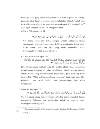 Beberapa ayat yang telah mengilhami dan dapat digunakan sebagai
pedoman atau dasar seseorang untuk melakukan ibadah wakaf, dan
menjadikannya sebagai sarana untuk mendekatkan diri kepada-Nya.12
Ayat-ayat tersebut antara lain sebagai berikut:
a. Surat Ali-Imran ayat 92
‫ن‬َ‫ل‬ْ‫وا‬ُ‫ل‬‫َا‬‫ن‬َ‫ت‬‫ر‬ِ‫ب‬ۡ‫ٱل‬َ‫م‬َ‫و‬ ََۚ‫ُّون‬‫ب‬ِ‫ح‬ُ‫ت‬ ‫ا‬‫م‬ِ‫م‬ ْ‫وا‬ُ‫ق‬ِ‫ف‬‫ن‬ُ‫ت‬ ٰ‫ى‬‫ت‬َ‫ح‬‫ن‬ِ‫إ‬َ‫ف‬ ٖ‫ء‬ ۡ‫ي‬َ‫ش‬ ‫ن‬ِ‫م‬ ْ‫وا‬ُ‫ق‬ِ‫ف‬‫ن‬ُ‫ت‬ ‫ا‬َ‫ٱّلل‬ِ‫ه‬ِ‫ب‬‫ۦ‬ٞ‫يم‬ِ‫ل‬َ‫ع‬٢٩
92. kamu sekali-kali tidak sampai kepada kebajikan (yang
sempurna), sebelum kamu menafkahkan sehahagian harta yang
kamu cintai. dan apa saja yang kamu nafkahkan Maka
Sesungguhnya Allah mengetahuinya.
b. Surat Al-Baqarah ayat 261
ُ‫ل‬َ‫ث‬‫م‬َ‫ين‬ِ‫ذ‬‫ٱل‬ِ‫يل‬ِ‫ب‬َ‫س‬ ‫ي‬ِ‫ف‬ ۡ‫ُم‬‫ه‬َ‫ل‬ َٰ‫و‬ ۡ‫م‬َ‫أ‬ َ‫ون‬ُ‫ق‬ِ‫ف‬‫ُن‬‫ي‬ِ‫ٱّلل‬ُ‫ة‬َ‫ئ‬ْ‫ا‬ِّ‫م‬ ٖ‫ة‬َ‫ل‬ُ‫ب‬ۢ‫ُن‬‫س‬ ِّ‫ل‬ُ‫ك‬ ‫ي‬ِ‫ف‬ َ‫ل‬ِ‫ب‬‫َا‬‫ن‬َ‫س‬ َ‫ع‬ۡ‫ب‬َ‫س‬ ۡ‫َت‬‫ت‬َ‫ب‬ۢ‫ن‬َ‫أ‬ ٍ‫ة‬‫ب‬َ‫ح‬ ِ‫ل‬َ‫ث‬َ‫م‬َ‫ك‬
َ‫و‬ ٖٖۗ‫ة‬‫ب‬َ‫ح‬ُ‫ٱّلل‬َ‫و‬ َُۚ‫ء‬ٓ‫ا‬َ‫ش‬َ‫ي‬ ‫ن‬َ‫م‬ِ‫ل‬ ُ‫ف‬ِ‫ع‬ َٰ‫ُض‬‫ي‬ُ‫ٱّلل‬ٌ‫م‬‫ي‬ِ‫ل‬َ‫ع‬ ٌ‫ع‬ِ‫س‬ َٰ‫و‬٩٦٢
261. perumpamaan (nafkah yang dikeluarkan oleh) orang-orang yang
menafkahkan hartanya di jalan Allah[166] adalah serupa dengan
sebutir benih yang menumbuhkan tujuh bulir, pada tiap-tiap bulir
seratus biji. Allah melipat gandakan (ganjaran) bagi siapa yang Dia
kehendaki. dan Allah Maha Luas (karunia-Nya) lagi Maha
mengetahui.
c. Surat Al-Hajj ayat 77
‫ا‬َ‫ه‬ُّ‫ي‬َ‫أ‬َٰٓ‫ي‬َ‫ين‬ِ‫ذ‬‫ٱل‬ْ‫وا‬ُ‫ن‬َ‫م‬‫ا‬َ‫ء‬ْ‫ُوا‬‫ع‬َ‫ك‬ ۡ‫ٱر‬َ‫و‬ْ‫وا‬ُ‫د‬ُ‫ج‬ ۡ‫ٱس‬َ‫و‬ْ‫وا‬ُ‫د‬ُ‫ب‬ ۡ‫ٱع‬َ‫و‬ ۡ‫م‬ُ‫ك‬‫ب‬َ‫ر‬ْ‫وا‬ُ‫ل‬َ‫ع‬ۡ‫ٱف‬َ‫ر‬ۡ‫ي‬َ‫خ‬ۡ‫ٱل‬۩َ‫ُون‬‫ح‬ِ‫ل‬ۡ‫ف‬ُ‫ت‬ ۡ‫م‬ُ‫ك‬‫ل‬َ‫ع‬َ‫ل‬٧٧
77. Hai orang-orang yang beriman, ruku'lah kamu, sujudlah kamu,
sembahlah Tuhanmu dan perbuatlah kebajikan, supaya kamu
mendapat kemenangan.13
12
Departemen Agama RI, Al-Qur‟an dan Terjemahan (Bandung: CV. Diponegoro, 2005), h.
63.
13
Ibid,..64.
 