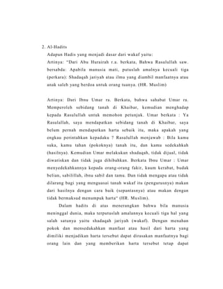 2. Al-Hadits
Adapun Hadis yang menjadi dasar dari wakaf yaitu:
Artinya: “Dari Abu Hurairah r.a. berkata, Bahwa Rasulullah saw.
bersabda: Apabila manusia mati, putuslah amalnya kecuali tiga
(perkara): Shadaqah jariyah atau ilmu yang diambil manfaatnya atau
anak saleh yang berdoa untuk orang tuanya. (HR. Muslim)
Artinya: Dari Ibnu Umar ra. Berkata, bahwa sahabat Umar ra.
Memperoleh sebidang tanah di Khaibar, kemudian menghadap
kepada Rasulullah untuk memohon petunjuk. Umar berkata : Ya
Rasulallah, saya mendapatkan sebidang tanah di Khaibar, saya
belum pernah mendapatkan harta sebaik itu, maka apakah yang
engkau perintahkan kepadaku ? Rasulullah menjawab : Bila kamu
suka, kamu tahan (pokoknya) tanah itu, dan kamu sedekahkah
(hasilnya). Kemudian Umar melakukan shadaqah, tidak dijual, tidak
diwariskan dan tidak juga dihibahkan. Berkata Ibnu Umar : Umar
menyedekahkannya kepada orang-orang fakir, kaum kerabat, budak
belian, sabilillah, ibnu sabil dan tamu. Dan tidak mengapa atau tidak
dilarang bagi yang menguasai tanah wakaf itu (pengurusnya) makan
dari hasilnya dengan cara baik (sepantasnya) atau makan dengan
tidak bermaksud menumpuk harta“ (HR. Muslim).
Dalam hadits di atas menerangkan bahwa bila manusia
meninggal dunia, maka terputuslah amalannya kecuali tiga hal yang
salah satunya yaitu shadaqah jariyah (wakaf). Dengan menahan
pokok dan mensedakahkan manfaat atau hasil dari harta yang
dimiliki menjadikan harta tersebut dapat dirasakan manfaatnya bagi
orang lain dan yang memberikan harta tersebut tetap dapat
 