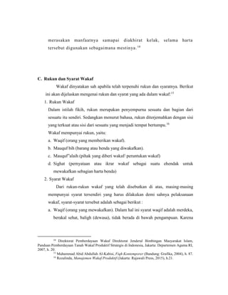 merasakan manfaatnya samapai diakhirat kelak, selama harta
tersebut digunakan sebagaimana mestinya.14
C. Rukun dan Syarat Wakaf
Wakaf dinyatakan sah apabila telah terpenuhi rukun dan syaratnya. Berikut
ini akan dijelaskan mengenai rukun dan syarat yang ada dalam wakaf:15
1. Rukun Wakaf
Dalam istilah fikih, rukun merupakan penyempurna sesuatu dan bagian dari
sesuatu itu sendiri. Sedangkan menurut bahasa, rukun diterjemahkan dengan sisi
yang terkuat atau sisi dari sesuatu yang menjadi tempat bertumpu.16
Wakaf mempunyai rukun, yaitu:
a. Waqif (orang yang memberikan wakaf).
b. Mauquf bih (barang atau benda yang diwakafkan).
c. Mauquf‟alaih (pihak yang diberi wakaf/ peruntukan wakaf)
d. Sighat (pernyataan atau ikrar wakaf sebagai suatu ehendak untuk
mewakafkan sebagian harta benda)
2. Syarat Wakaf
Dari rukun-rukun wakaf yang telah disebutkan di atas, masing-masing
mempunyai syarat tersendiri yang harus dilakukan demi sahnya pelaksanaan
wakaf, syarat-syarat tersebut adalah sebagai berikut :
a. Waqif (orang yang mewakafkan). Dalam hal ini syarat waqif adalah merdeka,
berakal sehat, baligh (dewasa), tidak berada di bawah pengampuan. Karena
14
Direktorat Pemberdayaan Wakaf Direktorat Jenderal Bimbingan Masyarakat Islam,
Panduan Pemberdayaan Tanah Wakaf Produktif Strategis di Indonesia, Jakarta: Departemen Agama RI,
2007, h. 20.
15
Muhammad Abid Abdullah Al-Kabisi, Fiqh Kontemporer (Bandung: Grafika, 2004), h. 87.
16
Rozalinda, Manajemen Wakaf Produktif (Jakarta: Rajawali Press, 2015), h.21.
 