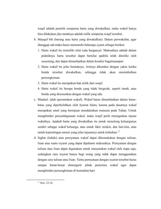 waqif adalah pemilik sempurna harta yang diwakafkan, maka wakaf hanya
bisa dilakukan jika tanahnya adalah milik sempurna waqif tersebut.
b. Mauquf bih (barang atau harta yang diwakafkan). Dalam perwakafan, agar
dianggap sah maka harus memenuhi beberapa syarat sebagai berikut:
1. Harta wakaf itu memiliki nilai (ada harganya). Maksudnya adalah dalam
praktiknya harta tersebut dapat bernilai apabila telah dimiliki oleh
seseorang, dan dapat dimanfaatkan dalam kondisi bagaimanapun
2. Harta wakaf itu jelas bentuknya. Artinya diketahui dengan yakin ketika
benda tersebut diwakafkan, sehingga tidak akan menimbulkan
persengketaan.
3. Harta wakaf itu merupakan hak milik dari waqif.
4. Harta wakaf itu berupa benda yang tidak bergerak, seperti tanah, atau
benda yang disesuaikan dengan wakaf yang ada.
c. Maukuf, ialah (peruntukan wakaf). Wakaf harus dimanfaatkan dalam batas-
batas yang diperbolehkan oleh Syariat Islam, karena pada dasarnya wakaf
merupakan amal yang bertujuan mendekatkan manusia pada Tuhan. Untuk
menghindari penyalahgunaan wakaf, maka waqif perlu menegaskan tujuan
wakafnya. Apakah harta yang diwakafkan itu untuk menolong keluarganya
sendiri sebagai wakaf keluarga, atau untuk fakir miskin, dan lain-lain, atau
untuk kepentingan umum yang jelas tujuannya untuk kebaikan.17
d. Sighat (lafadz) atau pernyataan wakaf dapat dikemukakan dengan tulisan,
lisan atau suatu isyarat yang dapat dipahami maksudnya. Pernyataan dengan
tulisan atau lisan dapat digunakan untuk menyatakan wakaf oleh siapa saja,
sedangkan cara isyarat hanya bagi orang yang tidak dapat menggunakan
dengan cara tulisan atau lisan. Tentu pernyataan dengan isyarat tersebut harus
sampai benar-benar dimengerti pihak penerima wakaf agar dapat
menghindari persengketaan di kemudian hari.
17
Ibid,..22-24.
 