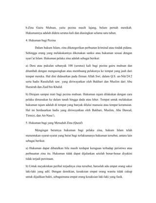 b.Zina Gairu Muhsan, yaitu pezina masih lajang, belum pernah menikah.
Hukumannya adalah didera seratus kali dan diasingkan selama satu tahun.
4. Hukuman bagi Pezina
Dalam hukum Islam, zina dikategorikan perbuatan kriminal atau tindak pidana.
Sehingga orang yang melakukannya dikenakan sanksi atau hukuman sesuai dengan
syari’at Islam. Hukuman pelaku zina adalah sebagai berikut:
a) Dera atau pukulan sebanyak 100 (seratus) kali bagi pezina gairu muhsan dan
ditambah dengan mengasingkan atau membuang pelakunya ke tempat yang jauh dari
tempat mereka. Hal dini didasarkan pada firman Allah Swt. dalam Q.S. an-Nūr/24:2
serta hadis Rasulullah saw. yang diriwayatkan oleh Bukhari dan Muslim dari Abu
Hurairah dan Zaid bin Khalid.
b) Dirajam sampai mati bagi pezina muhsan. Hukuman rajam dilakukan dengan cara
pelaku dimasukan ke dalam tanah hingga dada atau leher. Tempat untuk melakukan
hukuman rajam adalah di tempat yang banyak dilalui manusia atau tempat keramaian.
Hal ini berdasarkan hadis yang diriwayatkan oleh Bukhari, Muslim, Abu Dawud,
Tirmizi, dan An-Nasa’i.
5. Hukuman bagi yang Menuduh Zina (Qazaf)
Mengingat beratnya hukuman bagi pelaku zina, hukum Islam telah
menentukan syarat-syarat yang berat bagi terlaksananya hukuman tersebut, antara lain
sebagai berikut.
a) Hukuman dapat dibatalkan bila masih terdapat keraguan terhadap peristiwa atau
perbauatan zina itu. Hukuman tidak dapat dijalankan setelah benar-benar diyakini
tidak terjadi perzinaan.
b) Untuk meyakinkan perihal terjadinya zina tersebut, haruslah ada empat orang saksi
laki-laki yang adil. Dengan demikian, kesaksian empat orang wanita tidak cukup
untuk dijadikan bukti, sebagaimana empat orang kesaksian laki-laki yang fasik.
 