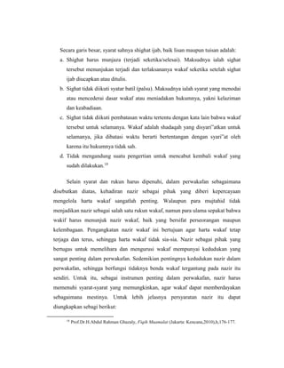 Secara garis besar, syarat sahnya shighat ijab, baik lisan maupun tuisan adalah:
a. Shighat harus munjaza (terjadi seketika/selesai). Maksudnya ialah sighat
tersebut menunjukan terjadi dan terlaksananya wakaf seketika setelah sighat
ijab diucapkan atau ditulis.
b. Sighat tidak diikuti syatar batil (palsu). Maksudnya ialah syarat yang menodai
atau mencederai dasar wakaf atau meniadakan hukumnya, yakni kelaziman
dan keabadiaan.
c. Sighat tidak diikuti pembatasan waktu tertentu dengan kata lain bahwa wakaf
tersebut untuk selamanya. Wakaf adalah shadaqah yang disyari‟atkan untuk
selamanya, jika dibatasi waktu berarti bertentangan dengan syari‟at oleh
karena itu hukumnya tidak sah.
d. Tidak mengandung suatu pengertian untuk mencabut kembali wakaf yang
sudah dilakukan.18
Selain syarat dan rukun harus dipenuhi, dalam perwakafan sebagaimana
disebutkan diatas, kehadiran nazir sebagai pihak yang diberi kepercayaan
mengelola harta wakaf sangatlah penting. Walaupun para mujtahid tidak
menjadikan nazir sebagai salah satu rukun wakaf, namun para ulama sepakat bahwa
wakif harus menunjuk nazir wakaf, baik yang bersifat perseorangan maupun
kelembagaan. Pengangkatan nazir wakaf ini bertujuan agar harta wakaf tetap
terjaga dan terus, sehingga harta wakaf tidak sia-sia. Nazir sebagai pihak yang
bertugas untuk memelihara dan mengurusi wakaf mempunyai kedudukan yang
sangat penting dalam perwakafan. Sedemikian pentingnya kedudukan nazir dalam
perwakafan, sehingga berfungsi tidaknya benda wakaf tergantung pada nazir itu
sendiri. Untuk itu, sebagai instrumen penting dalam perwakafan, nazir harus
memenuhi syarat-syarat yang memungkinkan, agar wakaf dapat memberdayakan
sebagaimana mestinya. Untuk lebih jelasnya persyaratan nazir itu dapat
diungkapkan sebagi berikut:
18
Prof.Dr.H.Abdul Rahman Ghazaly, Fiqih Muamalat (Jakarta: Kencana,2010),h,176-177.
 