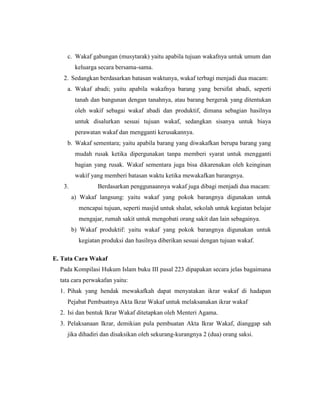 c. Wakaf gabungan (musytarak) yaitu apabila tujuan wakafnya untuk umum dan
keluarga secara bersama-sama.
2. Sedangkan berdasarkan batasan waktunya, wakaf terbagi menjadi dua macam:
a. Wakaf abadi; yaitu apabila wakafnya barang yang bersifat abadi, seperti
tanah dan bangunan dengan tanahnya, atau barang bergerak yang ditentukan
oleh wakif sebagai wakaf abadi dan produktif, dimana sebagian hasilnya
untuk disalurkan sesuai tujuan wakaf, sedangkan sisanya untuk biaya
perawatan wakaf dan mengganti kerusakannya.
b. Wakaf sementara; yaitu apabila barang yang diwakafkan berupa barang yang
mudah rusak ketika dipergunakan tanpa memberi syarat untuk mengganti
bagian yang rusak. Wakaf sementara juga bisa dikarenakan oleh keinginan
wakif yang memberi batasan waktu ketika mewakafkan barangnya.
3. Berdasarkan penggunaannya wakaf juga dibagi menjadi dua macam:
a) Wakaf langsung: yaitu wakaf yang pokok barangnya digunakan untuk
mencapai tujuan, seperti masjid untuk shalat, sekolah untuk kegiatan belajar
mengajar, rumah sakit untuk mengobati orang sakit dan lain sebagainya.
b) Wakaf produktif: yaitu wakaf yang pokok barangnya digunakan untuk
kegiatan produksi dan hasilnya diberikan sesuai dengan tujuan wakaf.
E. Tata Cara Wakaf
Pada Kompilasi Hukum Islam buku III pasal 223 dipapakan secara jelas bagaimana
tata cara perwakafan yaitu:
1. Pihak yang hendak mewakafkah dapat menyatakan ikrar wakaf di hadapan
Pejabat Pembuatnya Akta Ikrar Wakaf untuk melaksanakan ikrar wakaf
2. Isi dan bentuk Ikrar Wakaf ditetapkan oleh Menteri Agama.
3. Pelaksanaan Ikrar, demikian pula pembuatan Akta Ikrar Wakaf, dianggap sah
jika dihadiri dan disaksikan oleh sekurang-kurangnya 2 (dua) orang saksi.
 
