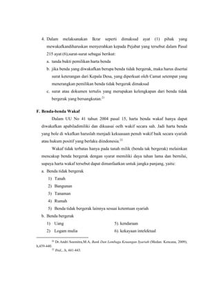 4. Dalam melaksanakan Ikrar seperti dimaksud ayat (1) pihak yang
mewakafkandiharuskan menyerahkan kepada Pejabat yang tersebut dalam Pasal
215 ayat (6),surat-surat sebagai berikut:
a. tanda bukti pemilikan harta benda
b. jika benda yang diwakafkan berupa benda tidak bergerak, maka harus disertai
surat keterangan dari Kepala Desa, yang diperkuat oleh Camat setempat yang
menerangkan pemilikan benda tidak bergerak dimaksud
c. surat atau dokumen tertulis yang merupakan kelengkapan dari benda tidak
bergerak yang bersangkutan.21
F. Benda-benda Wakaf
Dalam UU No 41 tahun 2004 pasal 15, harta benda wakaf hanya dapat
diwakafkan apabiladimiliki dan dikuasai oelh wakif secara sah. Jadi harta benda
yang bole di wkafkan haruslah menjadi kekuasaan penuh wakif baik secara syariah
atau hukum positif yang berlaku diindonesia.22
Wakaf tidak terbatas hanya pada tanah milik (benda tak bergerak) melainkan
mencakup benda bergerak dengan syarat memiliki daya tahan lama dan bernilai,
supaya harta wakaf tersebut dapat dimanfaatkan untuk jangka panjang, yaitu:
a. Benda tidak bergerak
1) Tanah
2) Bangunan
3) Tanaman
4) Rumah
5) Benda tidak bergerak lainnya sesuai ketentuan syariah
b. Benda bergerak
1) Uang 5). kendaraan
2) Logam mulia 6). kekayaan intelektual
21
Dr.Andri Soemitra,M.A, Bank Dan Lembaga Keuangan Syariah (Medan: Kencana, 2009),
h,439-440.
22
Ibid,...h, 441-443.
 