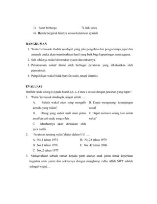 3) Surat berharga 7). hak sewa
4). Benda bergerak lainnya sesuai ketentuan syariah
RANGKUMAN
1. Wakaf termasuk ibadah waaliyah yang jika pengelola dan pengurusnya jujur dan
amanah ,maka akan membuahkan hasil yang baik bagi kepentingan umat/agama.
2. Sah tidaknya wakaf ditentukan syarat dan rukunnya.
3. Pelaksanaan wakaf diatur oleh berbagai peraturan yang dikeluarkan oleh
pemerintah.
4. Pengelolaan wakaf tidak bersifat statis, tetapi dinamis.
EVALUASI
Berilah tanda silang (x) pada huruf a,b, c, d atau e sesuai dengan jawaban yang tepat !
1. Wakaf termasuk shadaqoh jariyah sebab …
A. Pahala wakaf akan tetap mengalir
kepada yang wakaf
D. Dapat mengurangi kesenjangan
sosial
B. Orang yang sudah mati akan putus
amal kecuali anak yang soleh
E. Dapat memacu orang lain untuk
wakaf
C. Manfaatnya akan dirasakan oleh
para nadlir
2. Peraturan tentang wakaf diatur dalam UU ....
A. No.1 tahun 1974 D. No.28 tahun 1979
B. No.1 tahun 1978 E. No. 42 tahun 2006
C. No. 2 tahun 1977
3. Menyerahkan sebuah rumah kepada panti asuhan anak yatim untuk keperluan
kegiatan anak yatim dan sekitarnya dengan mengharap ridha Allah SWT adalah
sebagai wujud....
 
