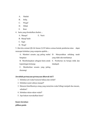 A. Hadiah
B. Infaq
C. Waqaf
D. Hibah
E. Ikrar
4. harta yang diwakafkan disebut....
A. Mauquf E. Nazir
B. Mauqf’alaih
C. Sigat
D. Waqif
5. Jika kita cermati QS.Ali Imran (3):92 bahwa semua bentuk pemberian akan dapat
mencapai kebaikan yang sempurna apabila....
A. Memberi sesuatu yag paling mahal
harganya
D. Menyerahkan sebidang tanah
yang tidak ada manfaatnya
B. Membelanjakan sebagian harta untuk
kepentingan keluarga
E. Pemberian itu berupa infak dan
shadaqoh
C. Memberikan sesuatu yang paling
disenangi
Jawablah pertanyaan-pertanyaan dibawah ini!!!
1. Sebutkan arti wakaf menurut bahasa dan istilah?
2. Sebutkan syarat sahnya mauquf?
3. Menurut klasifikasinya orang yang menerima wakaf dibagi menjadi dua macam,
sebutkan?
4. Sebutkan rukun-rukun wakaf?
5. Apa hukum mewakafkan harta?
Kunci Jawaban:
pilihan ganda
 