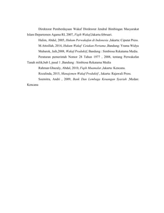 Direktorat Pemberdayaan Wakaf Direktorat Jendral Bimbingan Masyarakat
Islam Departemen Agama RI, 2007, Fiqih Wakaf,Jakarta:februari.
Halim, Abdul, 2005, Hukum Perwakafan di Indonesia ,Jakarta: Ciputat Press.
M.Attoillah, 2014, Hukum Wakaf Cetakan Pertama ,Bandung: Yrama Widya
Mubarok, Jaih,2008, Wakaf Produktif, Bandung : Simbiosa Rekatama Media.
Peraturan pemerintah Nomor 28 Tahun 1977 , 2008, tentang Perwakafan
Tanah milik,bab I, pasal 1 ,Bandung : Simbiosa Rekatama Media
Rahman Ghazaly, Abdul, 2010, Fiqih Muamalat ,Jakarta: Kencana.
Rozalinda, 2015, Manajemen Wakaf Produktif , Jakarta: Rajawali Press.
Soemitra, Andri , 2009, Bank Dan Lembaga Keuangan Syariah ,Medan:
Kencana
 