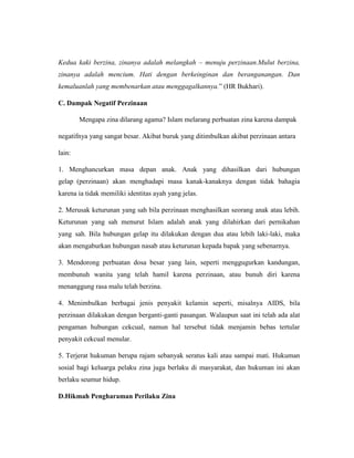 Kedua kaki berzina, zinanya adalah melangkah – menuju perzinaan.Mulut berzina,
zinanya adalah mencium. Hati dengan berkeinginan dan beranganangan. Dan
kemaluanlah yang membenarkan atau menggagalkannya.” (HR Bukhari).
C. Dampak Negatif Perzinaan
Mengapa zina dilarang agama? Islam melarang perbuatan zina karena dampak
negatifnya yang sangat besar. Akibat buruk yang ditimbulkan akibat perzinaan antara
lain:
1. Menghancurkan masa depan anak. Anak yang dihasilkan dari hubungan
gelap (perzinaan) akan menghadapi masa kanak-kanaknya dengan tidak bahagia
karena ia tidak memiliki identitas ayah yang jelas.
2. Merusak keturunan yang sah bila perzinaan menghasilkan seorang anak atau lebih.
Keturunan yang sah menurut Islam adalah anak yang dilahirkan dari pernikahan
yang sah. Bila hubungan gelap itu dilakukan dengan dua atau lebih laki-laki, maka
akan mengaburkan hubungan nasab atau keturunan kepada bapak yang sebenarnya.
3. Mendorong perbuatan dosa besar yang lain, seperti menggugurkan kandungan,
membunuh wanita yang telah hamil karena perzinaan, atau bunuh diri karena
menanggung rasa malu telah berzina.
4. Menimbulkan berbagai jenis penyakit kelamin seperti, misalnya AIDS, bila
perzinaan dilakukan dengan berganti-ganti pasangan. Walaupun saat ini telah ada alat
pengaman hubungan cekcual, namun hal tersebut tidak menjamin bebas tertular
penyakit cekcual menular.
5. Terjerat hukuman berupa rajam sebanyak seratus kali atau sampai mati. Hukuman
sosial bagi keluarga pelaku zina juga berlaku di masyarakat, dan hukuman ini akan
berlaku seumur hidup.
D.Hikmah Pengharaman Perilaku Zina
 