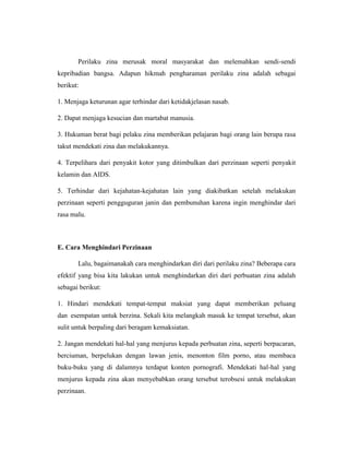 Perilaku zina merusak moral masyarakat dan melemahkan sendi-sendi
kepribadian bangsa. Adapun hikmah pengharaman perilaku zina adalah sebagai
berikut:
1. Menjaga keturunan agar terhindar dari ketidakjelasan nasab.
2. Dapat menjaga kesucian dan martabat manusia.
3. Hukuman berat bagi pelaku zina memberikan pelajaran bagi orang lain berupa rasa
takut mendekati zina dan melakukannya.
4. Terpelihara dari penyakit kotor yang ditimbulkan dari perzinaan seperti penyakit
kelamin dan AIDS.
5. Terhindar dari kejahatan-kejahatan lain yang diakibatkan setelah melakukan
perzinaan seperti pengguguran janin dan pembunuhan karena ingin menghindar dari
rasa malu.
E. Cara Menghindari Perzinaan
Lalu, bagaimanakah cara menghindarkan diri dari perilaku zina? Beberapa cara
efektif yang bisa kita lakukan untuk menghindarkan diri dari perbuatan zina adalah
sebagai berikut:
1. Hindari mendekati tempat-tempat maksiat yang dapat memberikan peluang
dan esempatan untuk berzina. Sekali kita melangkah masuk ke tempat tersebut, akan
sulit untuk berpaling dari beragam kemaksiatan.
2. Jangan mendekati hal-hal yang menjurus kepada perbuatan zina, seperti berpacaran,
berciuman, berpelukan dengan lawan jenis, menonton film porno, atau membaca
buku-buku yang di dalamnya terdapat konten pornografi. Mendekati hal-hal yang
menjurus kepada zina akan menyebabkan orang tersebut terobsesi untuk melakukan
perzinaan.
 