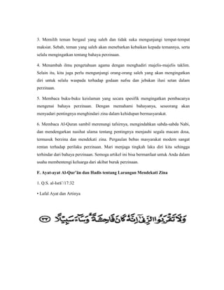 3. Memilih teman bergaul yang saleh dan tidak suka mengunjungi tempat-tempat
maksiat. Sebab, teman yang saleh akan menebarkan kebaikan kepada temannya, serta
selalu mengingatkan tentang bahaya perzinaan.
4. Menambah ilmu pengetahuan agama dengan menghadiri majelis-majelis taklim.
Selain itu, kita juga perlu mengunjungi orang-orang saleh yang akan mengingatkan
diri untuk selalu waspada terhadap godaan nafsu dan jebakan ilusi setan dalam
perzinaan.
5. Membaca buku-buku keislaman yang secara spesifik mengingatkan pembacanya
mengenai bahaya perzinaan. Dengan memahami bahayanya, seseorang akan
menyadari pentingnya menghindari zina dalam kehidupan bermasyarakat.
6. Membaca Al-Quran sambil merenungi tafsirnya, mengindahkan sabda-sabda Nabi,
dan mendengarkan nasihat ulama tentang pentingnya menjauhi segala macam dosa,
termasuk berzina dan mendekati zina. Pergaulan bebas masyarakat modern sangat
rentan terhadap perilaku perzinaan. Mari menjaga tingkah laku diri kita sehingga
terhindar dari bahaya perzinaan. Semoga artikel ini bisa bermanfaat untuk Anda dalam
usaha membentengi keluarga dari akibat buruk perzinaan.
F. Ayat-ayat Al-Qur’ān dan Hadis tentang Larangan Mendekati Zina
1. Q.S. al-Isrā’/17:32
• Lafal Ayat dan Artinya
 