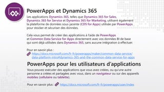 PowerApps pour les utilisateurs d’applications
Vous pouvez exécuter des applications que vous avez créées, ou qu’une autre
personne a créées et partagées avec vous, dans un navigateur ou sur des appareils
mobiles (cellulaire ou tablette).
Pour en savoir plus : https://docs.microsoft.com/fr-fr/powerapps/user/index
PowerApps et Dynamics 365
Les applications Dynamics 365, telles que Dynamics 365 for Sales,
Dynamics 365 for Service et Dynamics 365 for Marketing, utilisent également
la plateforme de données sous-jacente (CDS for Apps) utilisée par PowerApps
pour stocker et sécuriser des données.
Cela vous permet de créer des applications à l’aide de PowerApps
et Common Data Service for Apps directement avec vos données BI de base
qui sont déjà utilisées dans Dynamics 365, sans aucune intégration à effectuer.
Pour en savoir plus :
https://docs.microsoft.com/fr-fr/powerapps/maker/common-data-service/
data-platform-intro#dynamics-365-and-the-common-data-service-for-apps
 