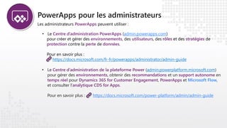 PowerApps pour les administrateurs
Les administrateurs PowerApps peuvent utiliser :
• Le Centre d’administration PowerApps (admin.powerapps.com)
pour créer et gérer des environnements, des utilisateurs, des rôles et des stratégies de
protection contre la perte de données.
Pour en savoir plus :
https://docs.microsoft.com/fr-fr/powerapps/administrator/admin-guide
• Le Centre d’administration de la plateforme Power (admin.powerplatform.microsoft.com)
pour gérer des environnements, obtenir des recommandations et un support autonome en
temps réel pour Dynamics 365 for Customer Engagement, PowerApps et Microsoft Flow,
et consulter l’analytique CDS for Apps.
Pour en savoir plus : https://docs.microsoft.com/power-platform/admin/admin-guide
 