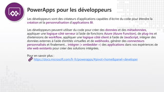 PowerApps pour les développeurs
Les développeurs sont des créateurs d’applications capables d’écrire du code pour étendre la
création et la personnalisation d’applications BI.
Les développeurs peuvent utiliser du code pour créer des données et des métadonnées,
appliquer une logique côté serveur à l’aide de fonctions Azure (Azure Function), de plug-ins et
d’extensions de workflow, appliquer une logique côté client à l’aide de JavaScript, intégrer des
données externes à l’aide d’entités virtuelles et de webhooks, générer des connecteurs
personnalisés et finalement… intégrer (« embedder ») des applications dans vos expériences de
site web existants pour créer des solutions intégrées.
Pour en savoir plus :
https://docs.microsoft.com/fr-fr/powerapps/#pivot=home&panel=developer
 