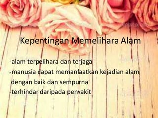 Kepentingan Memelihara Alam
-alam terpelihara dan terjaga
-manusia dapat memanfaatkan kejadian alam
dengan baik dan sempurna
-terhindar daripada penyakit
 
