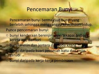 Pencemaran Bunyi
Pencemaran bunyi bermaksud bunyi yang
berlebih sehingga mengganggu keselesaan hidup.
Punca pencemaran bunyi:
o bunyi kenderaan berenjin seperti kapal terbang,
kereta api, dan lori
o bunyi mesin dan jentera daripada kilang
o bunyi daripada kuari pemecah batu dan enjin
gerudi
o bunyi daripada kerja-kerja pembinaan
 