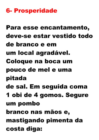 6- Prosperidade
Para esse encantamento,
deve-se estar vestido todo
de branco e em
um local agradável.
Coloque na boca um
pouco de mel e uma
pitada
de sal. Em seguida coma
1 obi de 4 gomos. Segure
um pombo
branco nas mãos e,
mastigando pimenta da
costa diga:
 