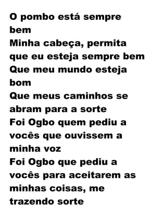 O pombo está sempre
bem
Minha cabeça, permita
que eu esteja sempre bem
Que meu mundo esteja
bom
Que meus caminhos se
abram para a sorte
Foi Ogbo quem pediu a
vocês que ouvissem a
minha voz
Foi Ogbo que pediu a
vocês para aceitarem as
minhas coisas, me
trazendo sorte
 