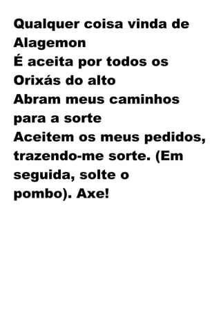 Qualquer coisa vinda de
Alagemon
É aceita por todos os
Orixás do alto
Abram meus caminhos
para a sorte
Aceitem os meus pedidos,
trazendo-me sorte. (Em
seguida, solte o
pombo). Axe!
 