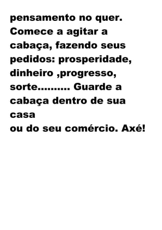 pensamento no quer.
Comece a agitar a
cabaça, fazendo seus
pedidos: prosperidade,
dinheiro ,progresso,
sorte.......... Guarde a
cabaça dentro de sua
casa
ou do seu comércio. Axé!
 