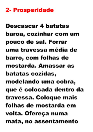 2- Prosperidade
Descascar 4 batatas
baroa, cozinhar com um
pouco de sal. Forrar
uma travessa média de
barro, com folhas de
mostarda. Amassar as
batatas cozidas,
modelando uma cobra,
que é colocada dentro da
travessa. Coloque mais
folhas de mostarda em
volta. Ofereça numa
mata, no assentamento
 