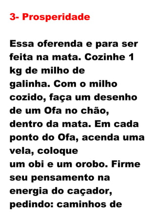 3- Prosperidade
Essa oferenda e para ser
feita na mata. Cozinhe 1
kg de milho de
galinha. Com o milho
cozido, faça um desenho
de um Ofa no chão,
dentro da mata. Em cada
ponto do Ofa, acenda uma
vela, coloque
um obi e um orobo. Firme
seu pensamento na
energia do caçador,
pedindo: caminhos de
 