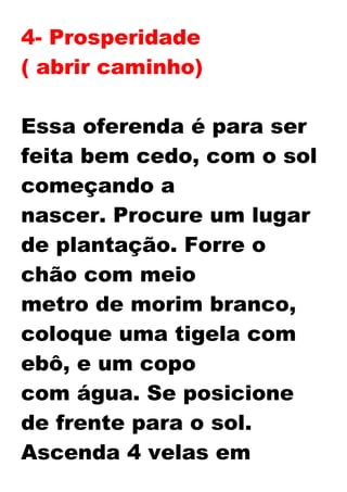 4- Prosperidade
( abrir caminho)
Essa oferenda é para ser
feita bem cedo, com o sol
começando a
nascer. Procure um lugar
de plantação. Forre o
chão com meio
metro de morim branco,
coloque uma tigela com
ebô, e um copo
com água. Se posicione
de frente para o sol.
Ascenda 4 velas em
 