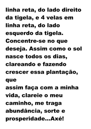 linha reta, do lado direito
da tigela, e 4 velas em
linha reta, do lado
esquerdo da tigela.
Concentre-se no que
deseja. Assim como o sol
nasce todos os dias,
clareando e fazendo
crescer essa plantação,
que
assim faça com a minha
vida, clareie o meu
caminho, me traga
abundância, sorte e
prosperidade...Axé!
 