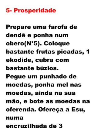 5- Prosperidade
Prepare uma farofa de
dendê e ponha num
obero(N°5). Coloque
bastante frutas picadas, 1
ekodide, cubra com
bastante búzios.
Pegue um punhado de
moedas, ponha mel nas
moedas, ainda na sua
mão, e bote as moedas na
oferenda. Ofereça a Esu,
numa
encruzilhada de 3
 