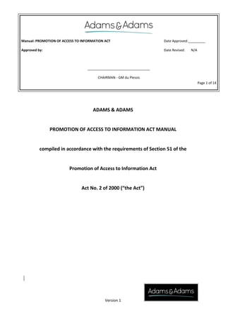 Manual: PROMOTION OF ACCESS TO INFORMATION ACT
Approved by:
Date Approved:_________
Date Revised: N/A
_________________________________
CHAIRMAN - GM du Plessis
Page 1 of 14
Version 1
ADAMS & ADAMS
PROMOTION OF ACCESS TO INFORMATION ACT MANUAL
compiled in accordance with the requirements of Section 51 of the
Promotion of Access to Information Act
Act No. 2 of 2000 (“the Act”)
 