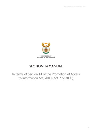 Manual for Access to Information 2017
1
SECTION 14 MANUAL
In terms of Section 14 of the Promotion of Access
to Information Act, 2000 (Act 2 of 2000)
THE PRESIDENCY
REPUBLIC OF SOUTH AFRICA
 