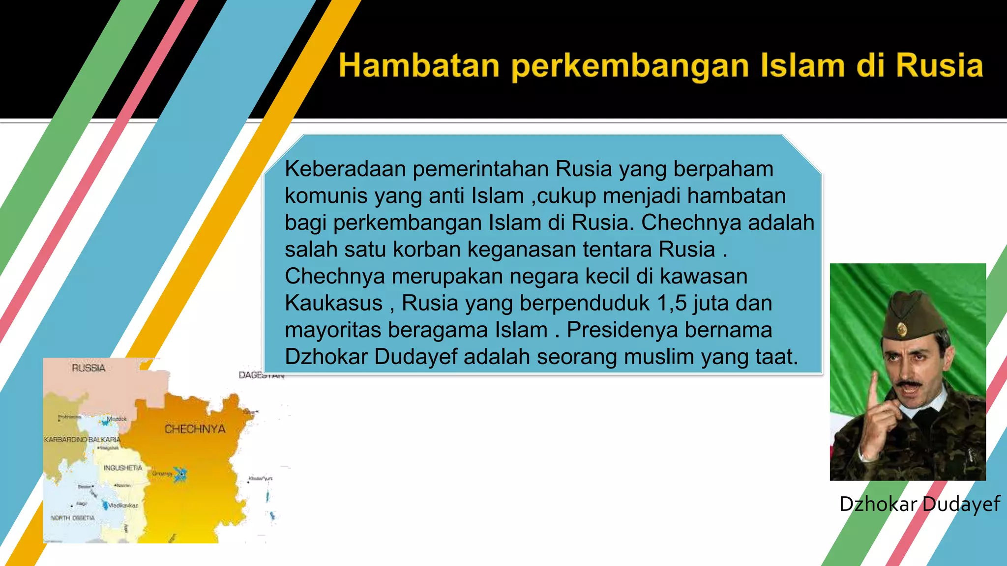 Keberadaan pemerintahan Rusia yang berpaham
komunis yang anti Islam ,cukup menjadi hambatan
bagi perkembangan Islam di Rusia. Chechnya adalah
salah satu korban keganasan tentara Rusia .
Chechnya merupakan negara kecil di kawasan
Kaukasus , Rusia yang berpenduduk 1,5 juta dan
mayoritas beragama Islam . Presidenya bernama
Dzhokar Dudayef adalah seorang muslim yang taat.
Dzhokar Dudayef
 