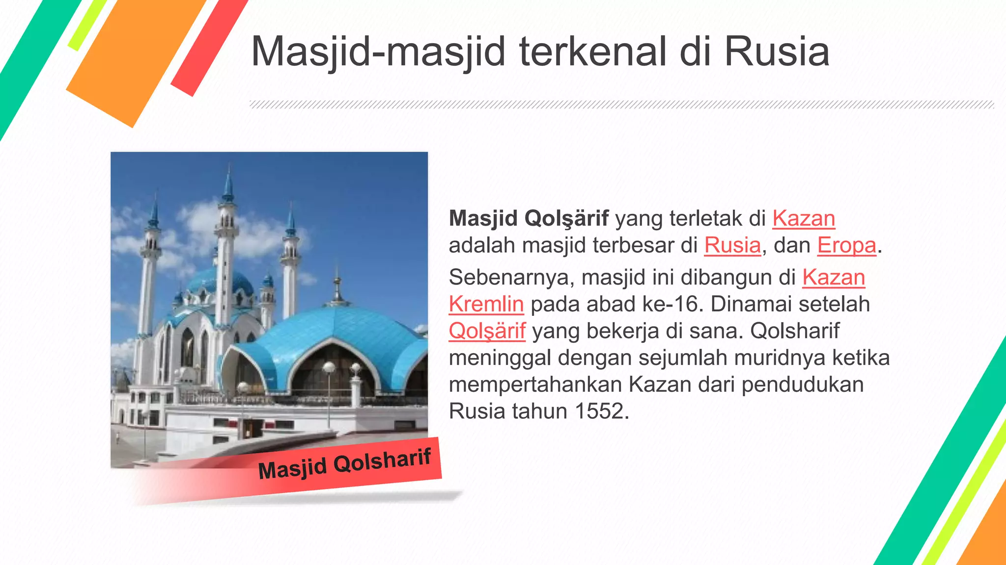 Masjid-masjid terkenal di Rusia
Masjid Qolşärif yang terletak di Kazan
adalah masjid terbesar di Rusia, dan Eropa.
Sebenarnya, masjid ini dibangun di Kazan
Kremlin pada abad ke-16. Dinamai setelah
Qolşärif yang bekerja di sana. Qolsharif
meninggal dengan sejumlah muridnya ketika
mempertahankan Kazan dari pendudukan
Rusia tahun 1552.
 