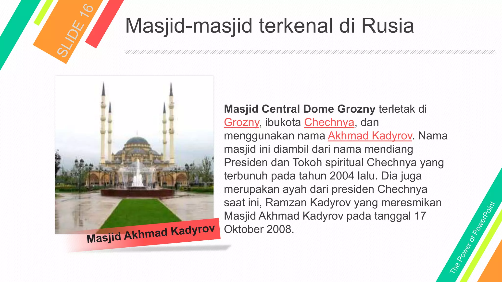 Masjid-masjid terkenal di Rusia
Masjid Central Dome Grozny terletak di
Grozny, ibukota Chechnya, dan
menggunakan nama Akhmad Kadyrov. Nama
masjid ini diambil dari nama mendiang
Presiden dan Tokoh spiritual Chechnya yang
terbunuh pada tahun 2004 lalu. Dia juga
merupakan ayah dari presiden Chechnya
saat ini, Ramzan Kadyrov yang meresmikan
Masjid Akhmad Kadyrov pada tanggal 17
Oktober 2008.
 